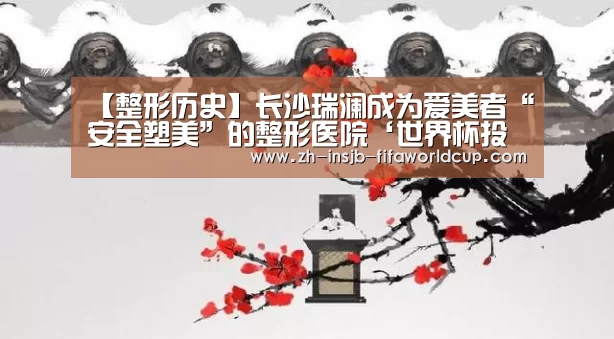 【整形历史】长沙瑞澜成为爱美者“安全塑美”的整形医院‘世界杯投注网’(图1) 世界杯投注网