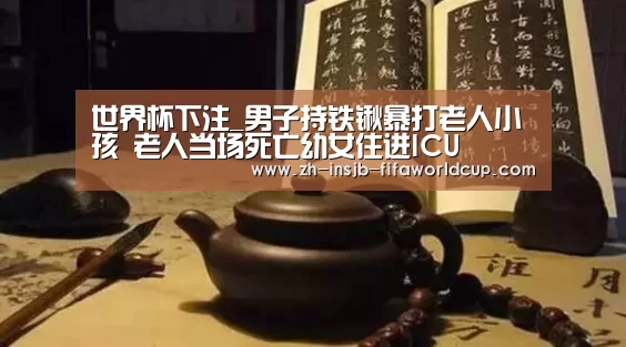 世界杯下注_男子持铁锹暴打老人小孩 老人当场死亡幼女住进ICU(图2) 世界杯下注