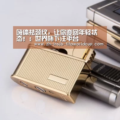 嗨体祛颈纹,让你变回年轻状态!:世界杯下注平台(图1) 世界杯投注网