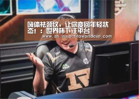 嗨体祛颈纹,让你变回年轻状态!:世界杯下注平台(图2) 世界杯投注网